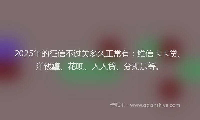 2025年的征信不过关多久正常有：维信卡卡贷、洋钱罐、花呗、人人贷、分期乐等。