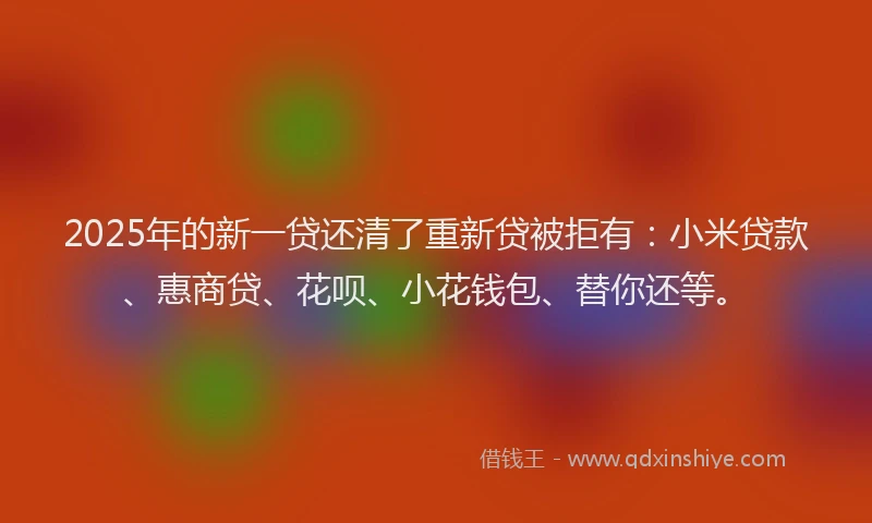 2025年的新一贷还清了重新贷被拒有：小米贷款、惠商贷、花呗、小花钱包、替你还等。