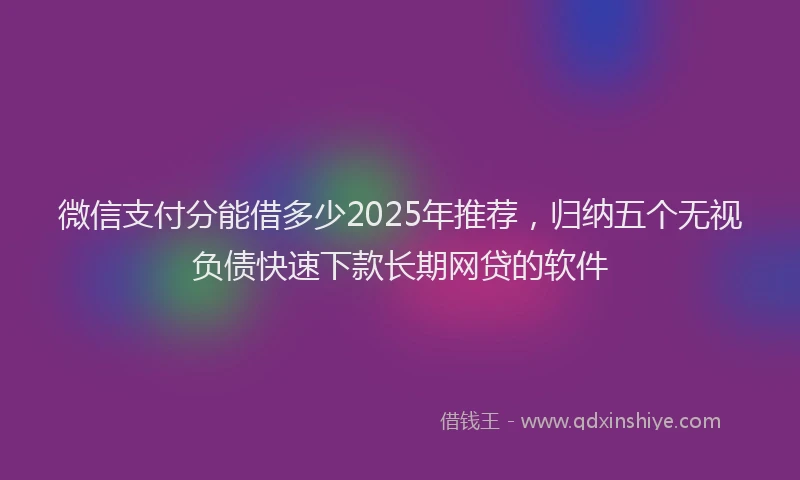 微信支付分能借多少2025年推荐，归纳五个无视负债快速下款长期网贷的软件