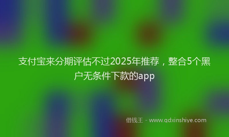 支付宝来分期评估不过2025年推荐，整合5个黑户无条件下款的app