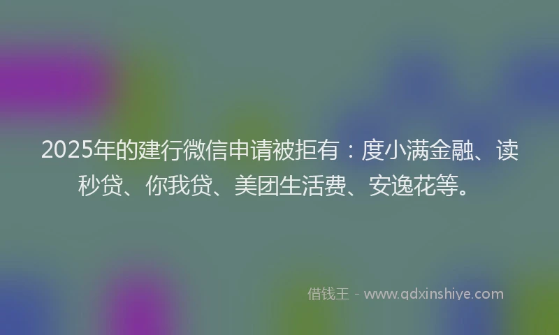 2025年的建行微信申请被拒有：度小满金融、读秒贷、你我贷、美团生活费、安逸花等。