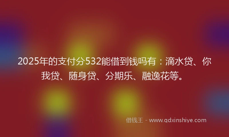 2025年的支付分532能借到钱吗有：滴水贷、你我贷、随身贷、分期乐、融逸花等。