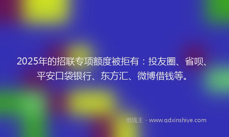 2025年的招联专项额度被拒有：投友圈、省呗、平安口袋银行、东方汇、微博借钱等。