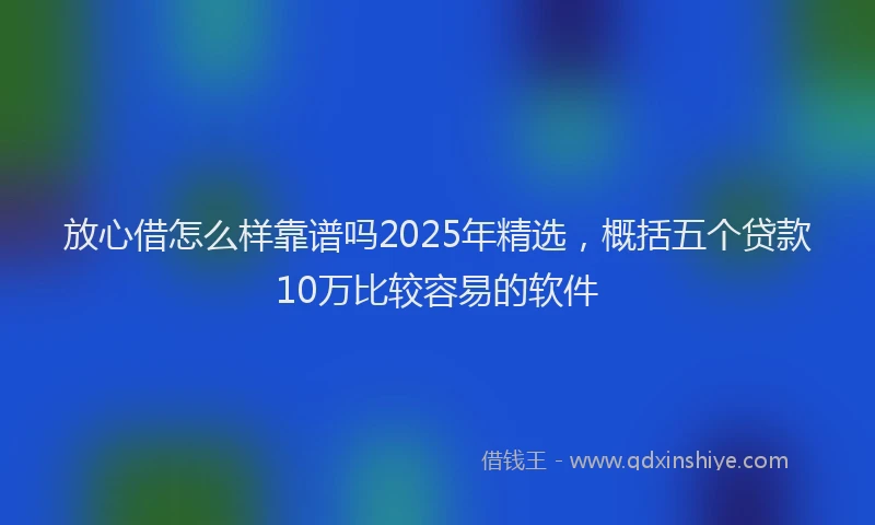 放心借怎么样靠谱吗2025年精选，概括五个贷款10万比较容易的软件