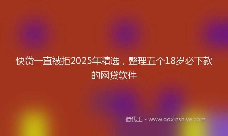 快贷一直被拒2025年精选，整理五个18岁必下款的网贷软件