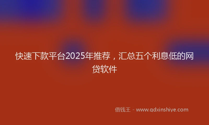 快速下款平台2025年推荐，汇总五个利息低的网贷软件