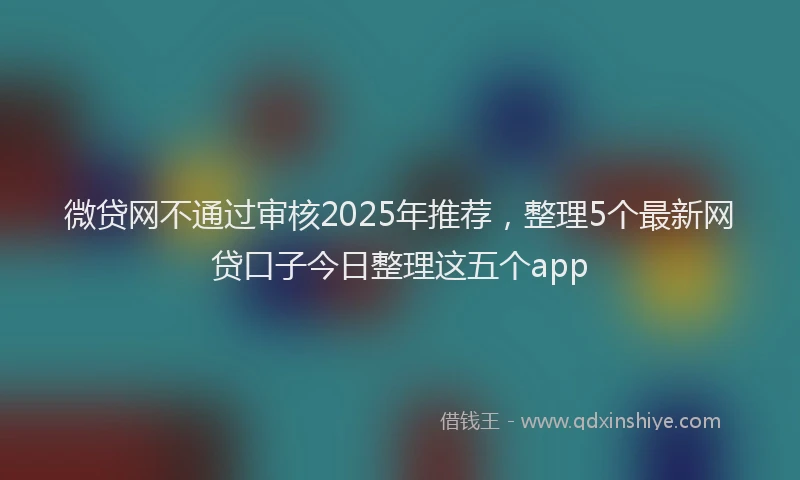 微贷网不通过审核2025年推荐，整理5个最新网贷口子今日整理这五个app