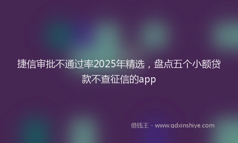 捷信审批不通过率2025年精选，盘点五个小额贷款不查征信的app