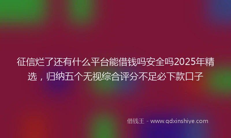征信烂了还有什么平台能借钱吗安全吗2025年精选，归纳五个无视综合评分不足必下款口子