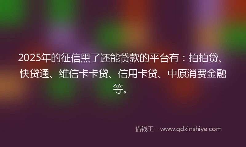 2025年的征信黑了还能贷款的平台有：拍拍贷、快贷通、维信卡卡贷、信用卡贷、中原消费金融等。