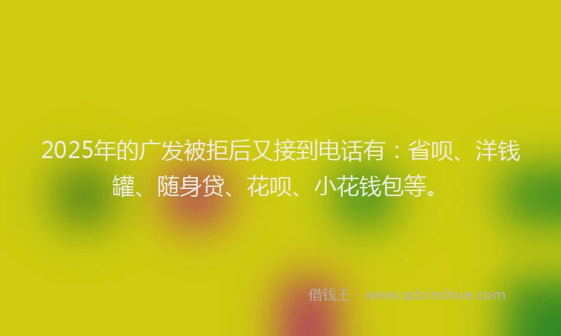 2025年的广发被拒后又接到电话有：省呗、洋钱罐、随身贷、花呗、小花钱包等。