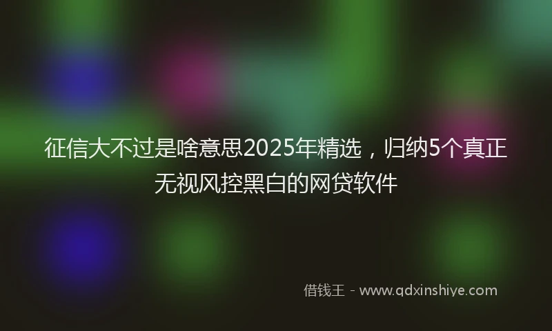 征信大不过是啥意思2025年精选，归纳5个真正无视风控黑白的网贷软件