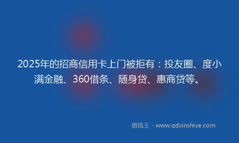 2025年的招商信用卡上门被拒有：投友圈、度小满金融、360借条、随身贷、惠商贷等。