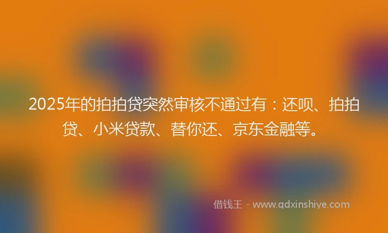 2025年的拍拍贷突然审核不通过有：还呗、拍拍贷、小米贷款、替你还、京东金融等。
