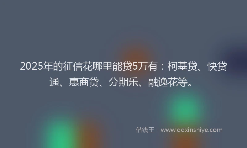 2025年的征信花哪里能贷5万有：柯基贷、快贷通、惠商贷、分期乐、融逸花等。