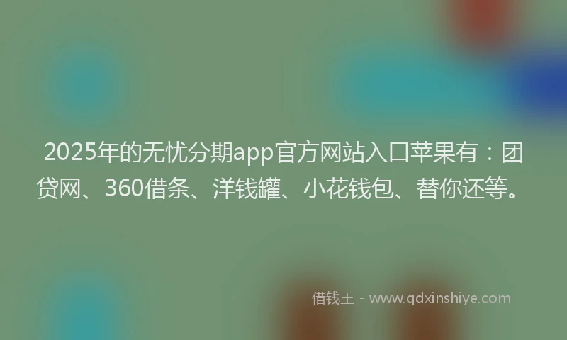 2025年的无忧分期app官方网站入口苹果有：团贷网、360借条、洋钱罐、小花钱包、替你还等。