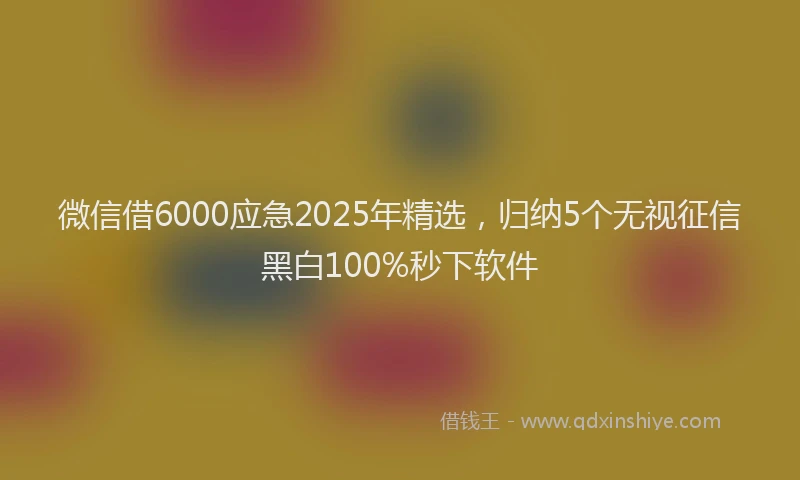 微信借6000应急2025年精选，归纳5个无视征信黑白100%秒下软件