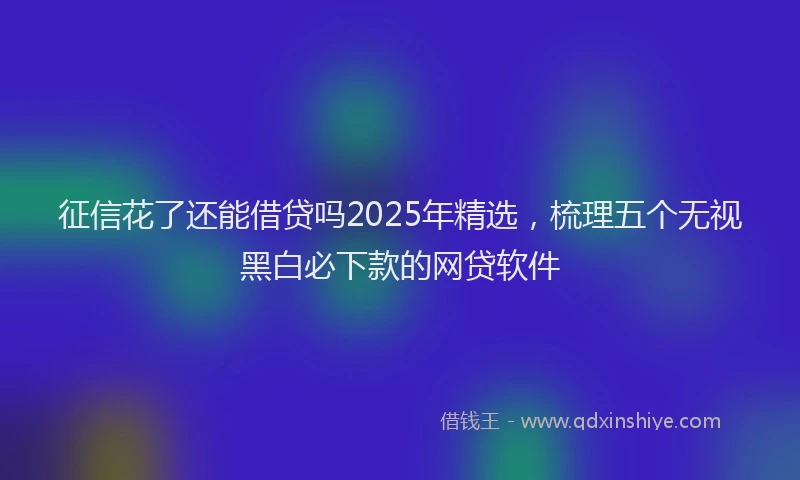 征信花了还能借贷吗2025年精选，梳理五个无视黑白必下款的网贷软件