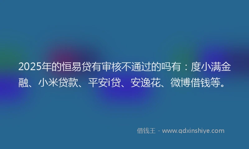 2025年的恒易贷有审核不通过的吗有：度小满金融、小米贷款、平安i贷、安逸花、微博借钱等。