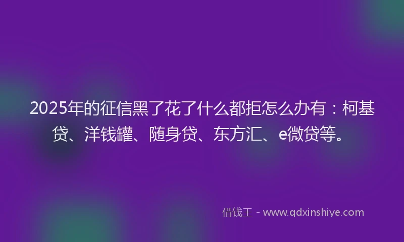 2025年的征信黑了花了什么都拒怎么办有：柯基贷、洋钱罐、随身贷、东方汇、e微贷等。