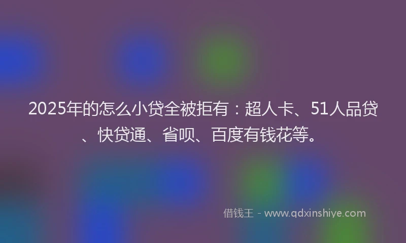 2025年的怎么小贷全被拒有：超人卡、51人品贷、快贷通、省呗、百度有钱花等。