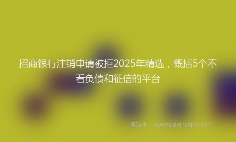 招商银行注销申请被拒2025年精选，概括5个不看负债和征信的平台