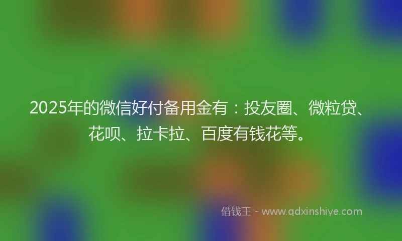 2025年的微信好付备用金有：投友圈、微粒贷、花呗、拉卡拉、百度有钱花等。