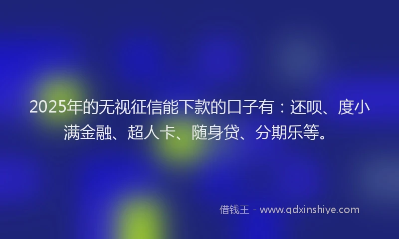 2025年的无视征信能下款的口子有：还呗、度小满金融、超人卡、随身贷、分期乐等。