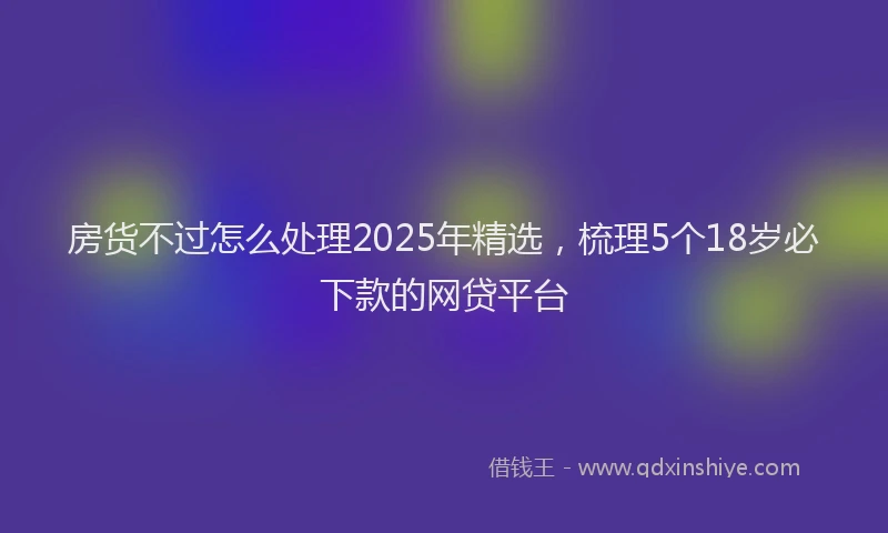 房货不过怎么处理2025年精选，梳理5个18岁必下款的网贷平台