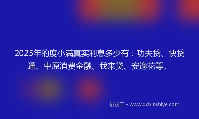2025年的度小满真实利息多少有：功夫贷、快贷通、中原消费金融、我来贷、安逸花等。