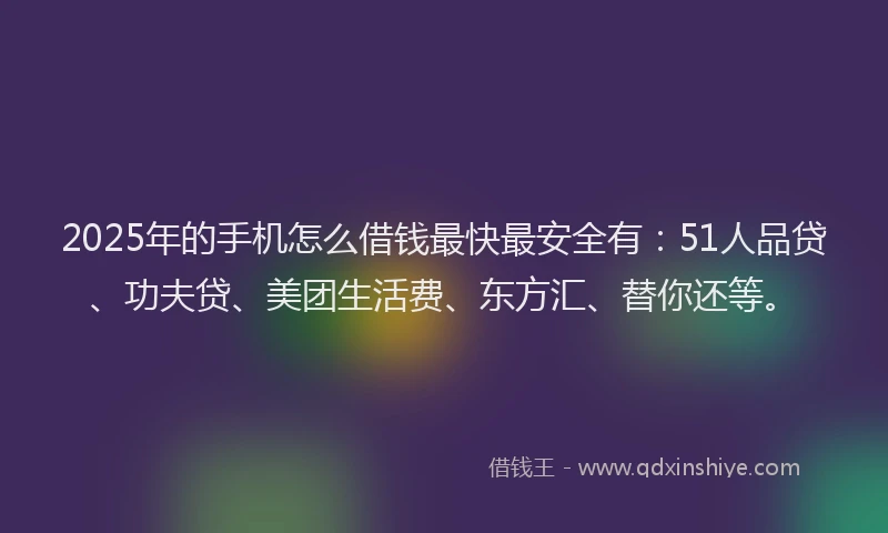 2025年的手机怎么借钱最快最安全有：51人品贷、功夫贷、美团生活费、东方汇、替你还等。