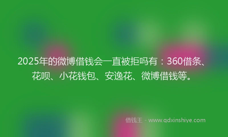 2025年的微博借钱会一直被拒吗有：360借条、花呗、小花钱包、安逸花、微博借钱等。