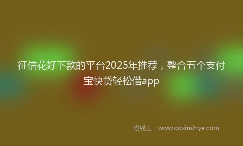 征信花好下款的平台2025年推荐，整合五个支付宝快贷轻松借app