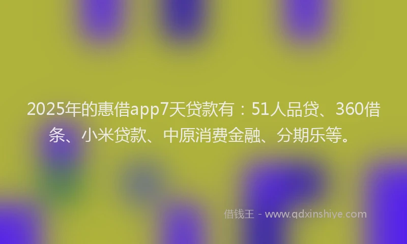 2025年的惠借app7天贷款有：51人品贷、360借条、小米贷款、中原消费金融、分期乐等。