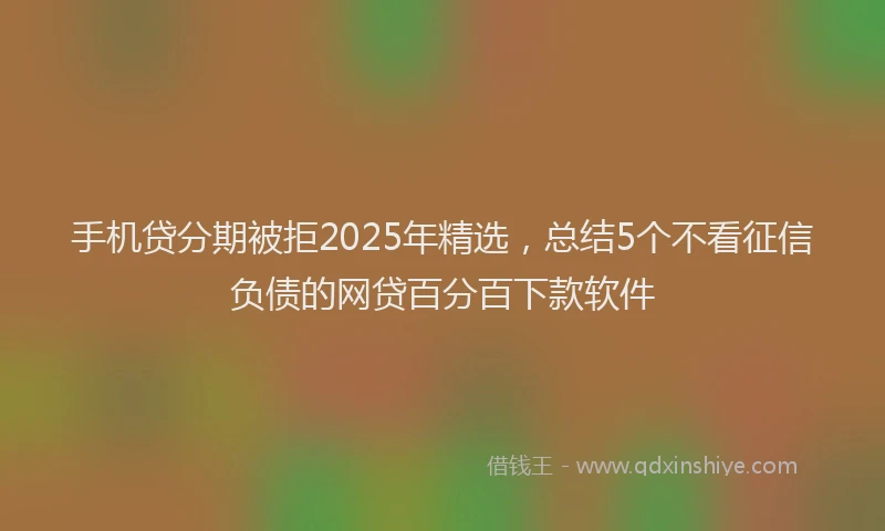 手机贷分期被拒2025年精选，总结5个不看征信负债的网贷百分百下款软件