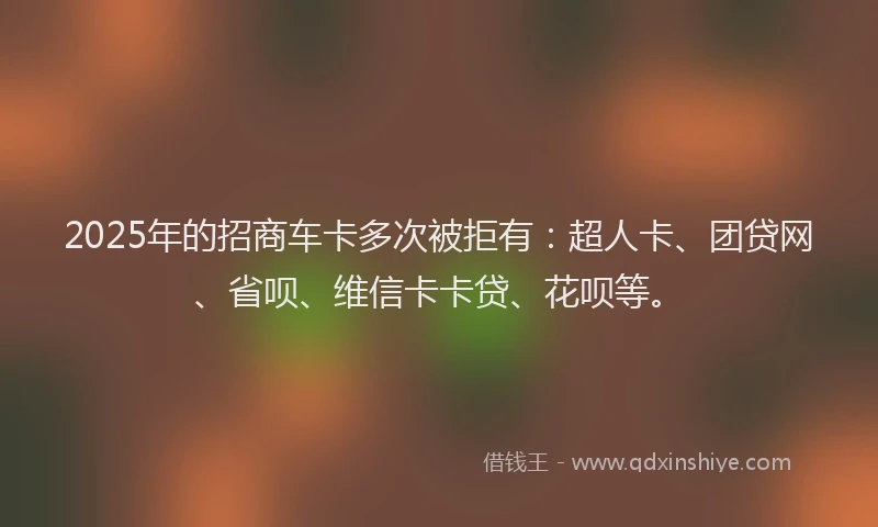 2025年的招商车卡多次被拒有：超人卡、团贷网、省呗、维信卡卡贷、花呗等。
