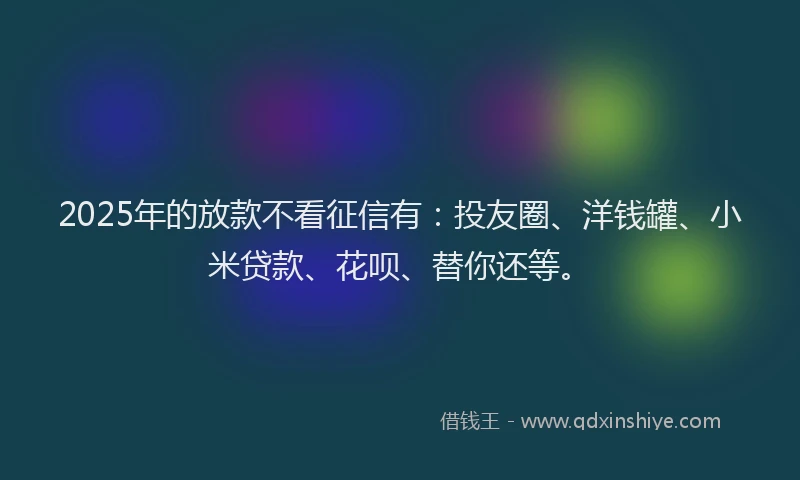 2025年的放款不看征信有：投友圈、洋钱罐、小米贷款、花呗、替你还等。