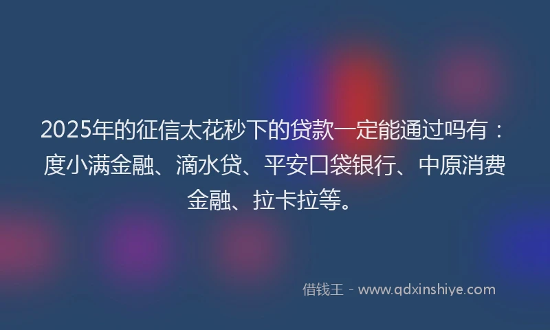 2025年的征信太花秒下的贷款一定能通过吗有：度小满金融、滴水贷、平安口袋银行、中原消费金融、拉卡拉等。