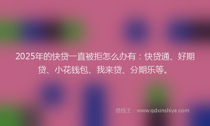 2025年的快贷一直被拒怎么办有：快贷通、好期贷、小花钱包、我来贷、分期乐等。