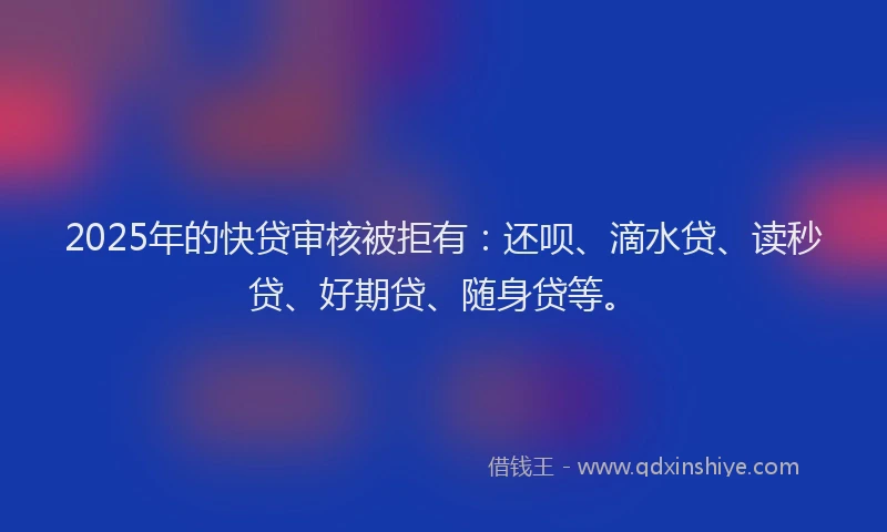 2025年的快贷审核被拒有：还呗、滴水贷、读秒贷、好期贷、随身贷等。