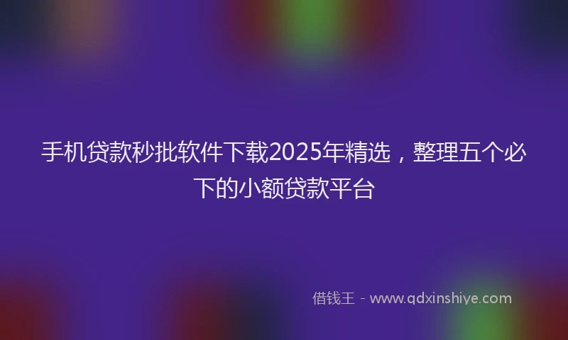 手机贷款秒批软件下载2025年精选，整理五个必下的小额贷款平台