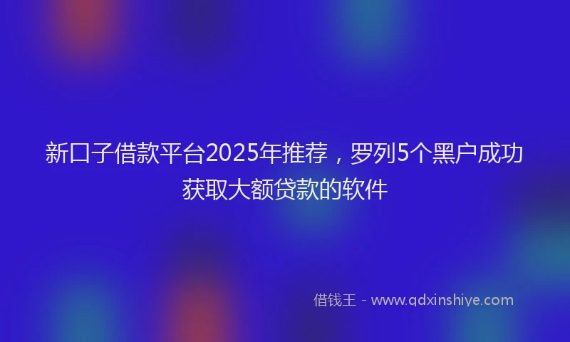 新口子借款平台2025年推荐，罗列5个黑户成功获取大额贷款的软件