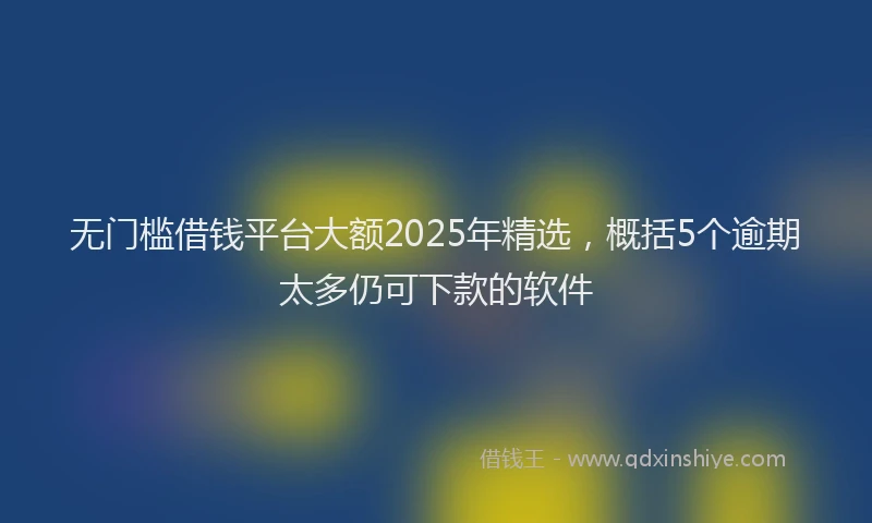 无门槛借钱平台大额2025年精选，概括5个逾期太多仍可下款的软件