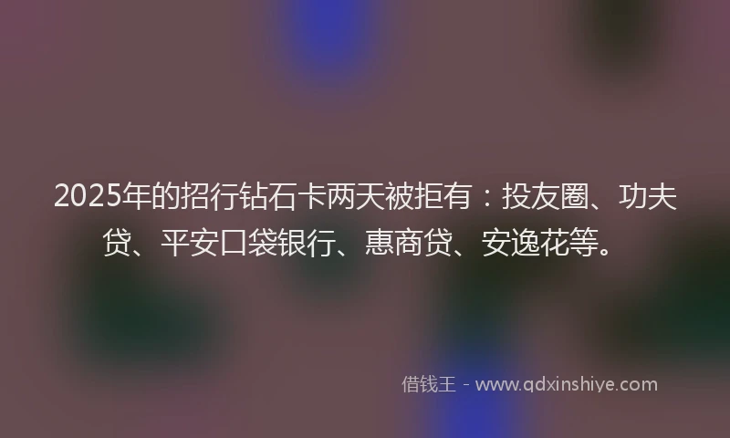 2025年的招行钻石卡两天被拒有：投友圈、功夫贷、平安口袋银行、惠商贷、安逸花等。