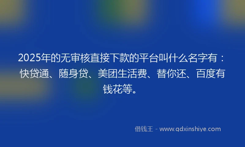 2025年的无审核直接下款的平台叫什么名字有：快贷通、随身贷、美团生活费、替你还、百度有钱花等。