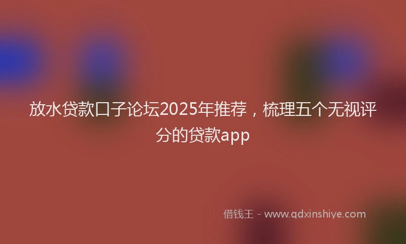 放水贷款口子论坛2025年推荐，梳理五个无视评分的贷款app