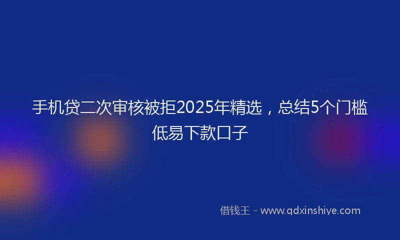 手机贷二次审核被拒2025年精选，总结5个门槛低易下款口子