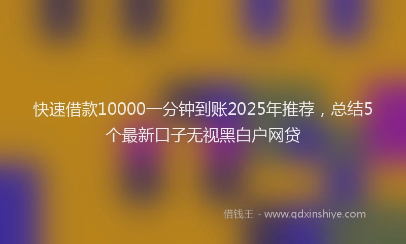 快速借款10000一分钟到账2025年推荐，总结5个最新口子无视黑白户网贷