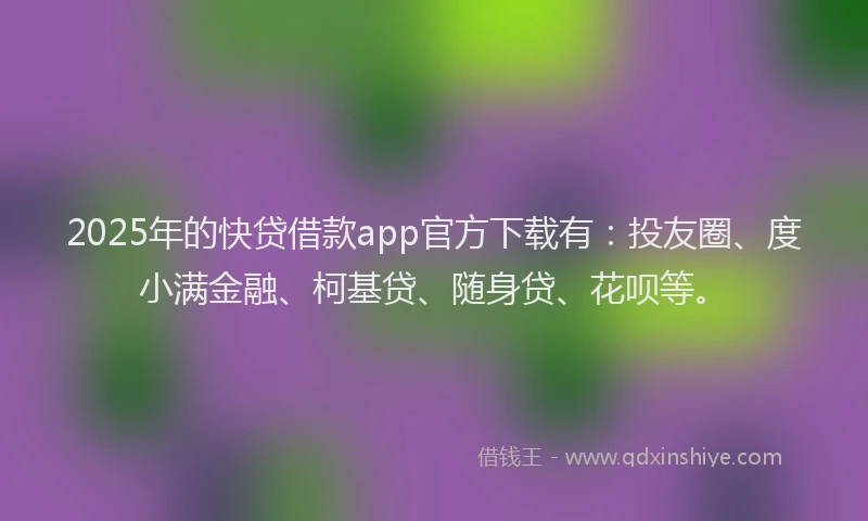2025年的快贷借款app官方下载有：投友圈、度小满金融、柯基贷、随身贷、花呗等。