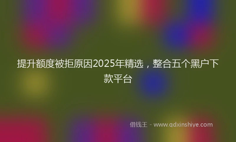 提升额度被拒原因2025年精选，整合五个黑户下款平台